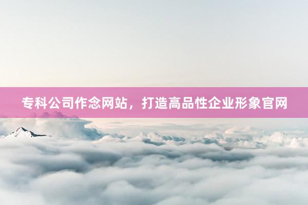 专科公司作念网站，打造高品性企业形象官网