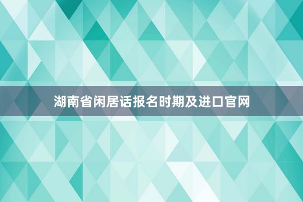 湖南省闲居话报名时期及进口官网